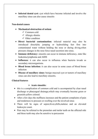 Infected dental cyst: cyst which have become infected and involve the
maxillary sinus can also cause sinusitis
Non-dental causes
Mechanical obstruction of ostium
 Common cold
 Allergic rhinitis
 Other condition
Direct bacterial contamination: infected material may also be
introduced directlyby jumping or hydrosliding feet first into
contaminated water without holding the nose or during diving,when
pressure changes in the nose force nasal secretion into sinus.
Immune deficiency: sinusitis can occur in immune deficiency, state like
leukemia,lymphoma and AIDS
Influenza: it can also occur in influenza when bacteria invade as
secondary microorganisms.
Blood brone infection: it can also occur in some cases of blood brone
infection
Disease of maxillary sinus: benign mucosal cyst or tumors of maxillary
sinus can also lead to maxillary sinusitis.
Clinical features
 Acute sinusitis:
this is a complication of common cold and is accompanied by clear nasal
discharge or pharyngeal drainage,which may eventually become green or
greenish-yellow colored.
After a few days the stuffiness increases and the patient complaints of pain
and tenderness to pressure or swelling over the involved sinus
There will be signs of sepsis;fever,chills,malaise and an elevated
leukocyte count.
Pain may be referred to the premolars and molar teeth on the affected side
and these teeth may also be sensitive to percussion
 