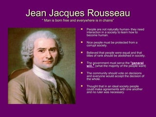 Jean Jacques RousseauJean Jacques Rousseau
“ Man is born free and everywhere is in chains”“ Man is born free and everywhere is in chains”
 People are not naturally human- they needPeople are not naturally human- they need
interaction in a society to learn how tointeraction in a society to learn how to
become human.become human.
 Nice people must be protected from aNice people must be protected from a
corrupt society.corrupt society.
 Believed that people were equal and thatBelieved that people were equal and that
titles of rank should be abolished in society.titles of rank should be abolished in society.
 The government must serve theThe government must serve the “general
will.” (what the majority of the people want)(what the majority of the people want)
 The community should vote on decisionsThe community should vote on decisions
and everyone would accept the decision ofand everyone would accept the decision of
the whole.the whole.
 Thought that in an ideal society peopleThought that in an ideal society people
could make agreements with one anothercould make agreements with one another
and no ruler was necessary.and no ruler was necessary.
 