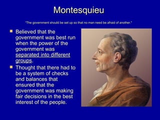 MontesquieuMontesquieu
“The government should be set up so that no man need be afraid of another."“The government should be set up so that no man need be afraid of another."
 Believed that theBelieved that the
government was best rungovernment was best run
when the power of thewhen the power of the
government wasgovernment was
separated into differentseparated into different
groupsgroups..
 Thought that there had toThought that there had to
be a system of checksbe a system of checks
and balances thatand balances that
ensured that theensured that the
government was makinggovernment was making
fair decisions in the bestfair decisions in the best
interest of the people.interest of the people.
 