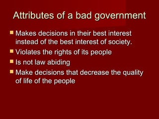 Attributes of a bad governmentAttributes of a bad government
 Makes decisions in their best interestMakes decisions in their best interest
instead of the best interest of society.instead of the best interest of society.
 Violates the rights of its peopleViolates the rights of its people
 Is not law abidingIs not law abiding
 Make decisions that decrease the qualityMake decisions that decrease the quality
of life of the peopleof life of the people
 