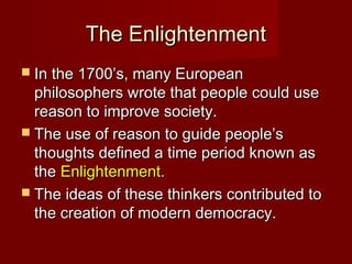The EnlightenmentThe Enlightenment
 In the 1700’s, many EuropeanIn the 1700’s, many European
philosophers wrote that people could usephilosophers wrote that people could use
reason to improve society.reason to improve society.
 The use of reason to guide people’sThe use of reason to guide people’s
thoughts defined a time period known asthoughts defined a time period known as
thethe Enlightenment.Enlightenment.
 The ideas of these thinkers contributed toThe ideas of these thinkers contributed to
the creation of modern democracy.the creation of modern democracy.
 