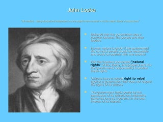 John LockeJohn Locke
“All mankind... being all equal and independent, no one ought to harm another in his life, health, liberty or possessions.”“All mankind... being all equal and independent, no one ought to harm another in his life, health, liberty or possessions.”
 Believed that the government was aBelieved that the government was a
contract between the people and theircontract between the people and their
leadersleaders
 Human nature is good- if the governmentHuman nature is good- if the government
did not exist people would be reasonabledid not exist people would be reasonable
and would co-operate with one anotherand would co-operate with one another
 Felt that humans possessedFelt that humans possessed “natural
rights” of life, liberty, and property and it is” of life, liberty, and property and it is
the governments responsibility to protectthe governments responsibility to protect
these rightsthese rights
 Citizens have a naturalCitizens have a natural right to rebel
against a government that does not respectagainst a government that does not respect
the rights of its citizensthe rights of its citizens
 The government holds power by theThe government holds power by the
permission of its citizens and maintainspermission of its citizens and maintains
power as long as it governs in the bestpower as long as it governs in the best
interest of its citizens.interest of its citizens.
 