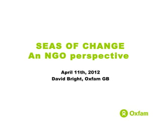 SEAS OF CHANGE
An NGO per spective
       April 11th, 2012
    David Bright, Oxfam GB
 