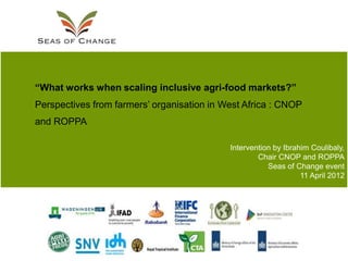 “What works when scaling inclusive agri-food markets?”
Perspectives from farmers‟ organisation in West Africa : CNOP
and ROPPA

                                            Intervention by Ibrahim Coulibaly,
                                                    Chair CNOP and ROPPA
                                                       Seas of Change event
                                                                 11 April 2012
 