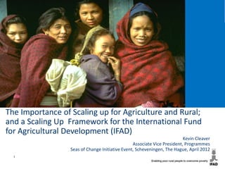 The Importance of Scaling up for Agriculture and Rural;
and a Scaling Up Framework for the International Fund
for Agricultural Development (IFAD)
                                                                          Kevin Cleaver
                                                 Associate Vice President, Programmes
                  Seas of Change Initiative Event, Scheveningen, The Hague, April 2012
  1
 