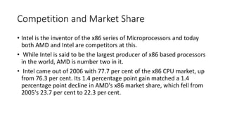 Competition and Market Share
• Intel is the inventor of the x86 series of Microprocessors and today
both AMD and Intel are competitors at this.
• While Intel is said to be the largest producer of x86 based processors
in the world, AMD is number two in it.
• Intel came out of 2006 with 77.7 per cent of the x86 CPU market, up
from 76.3 per cent. Its 1.4 percentage point gain matched a 1.4
percentage point decline in AMD's x86 market share, which fell from
2005's 23.7 per cent to 22.3 per cent.
 
