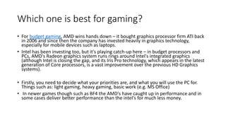 Which one is best for gaming?
• For budget gaming, AMD wins hands down – it bought graphics processor firm ATI back
in 2006 and since then the company has invested heavily in graphics technology,
especially for mobile devices such as laptops.
• Intel has been investing too, but it's playing catch-up here – in budget processors and
PCs, AMD's Radeon graphics system runs rings around Intel's integrated graphics
(although Intel is closing the gap, and its Iris Pro technology, which appears in the latest
generation of Core processors, is a vast improvement over the previous HD Graphics
systems).
• Firstly, you need to decide what your priorities are, and what you will use the PC for.
Things such as: light gaming, heavy gaming, basic work (e.g. MS Office)
• In newer games though such as BF4 the AMD's have caught up in performance and in
some cases deliver better performance than the intel's for much less money.
 