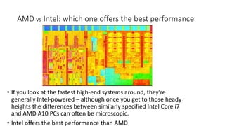 AMD vs Intel: which one offers the best performance
• If you look at the fastest high-end systems around, they're
generally Intel-powered – although once you get to those heady
heights the differences between similarly specified Intel Core i7
and AMD A10 PCs can often be microscopic.
• Intel offers the best performance than AMD
 