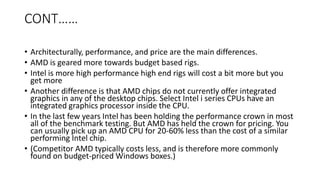 CONT……
• Architecturally, performance, and price are the main differences.
• AMD is geared more towards budget based rigs.
• Intel is more high performance high end rigs will cost a bit more but you
get more
• Another difference is that AMD chips do not currently offer integrated
graphics in any of the desktop chips. Select Intel i series CPUs have an
integrated graphics processor inside the CPU.
• In the last few years Intel has been holding the performance crown in most
all of the benchmark testing. But AMD has held the crown for pricing. You
can usually pick up an AMD CPU for 20-60% less than the cost of a similar
performing Intel chip.
• (Competitor AMD typically costs less, and is therefore more commonly
found on budget-priced Windows boxes.)
 