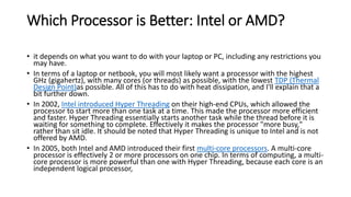 Which Processor is Better: Intel or AMD?
• it depends on what you want to do with your laptop or PC, including any restrictions you
may have.
• In terms of a laptop or netbook, you will most likely want a processor with the highest
GHz (gigahertz), with many cores (or threads) as possible, with the lowest TDP (Thermal
Design Point)as possible. All of this has to do with heat dissipation, and I'll explain that a
bit further down.
• In 2002, Intel introduced Hyper Threading on their high-end CPUs, which allowed the
processor to start more than one task at a time. This made the processor more efficient
and faster. Hyper Threading essentially starts another task while the thread before it is
waiting for something to complete. Effectively it makes the processor "more busy,"
rather than sit idle. It should be noted that Hyper Threading is unique to Intel and is not
offered by AMD.
• In 2005, both Intel and AMD introduced their first multi-core processors. A multi-core
processor is effectively 2 or more processors on one chip. In terms of computing, a multi-
core processor is more powerful than one with Hyper Threading, because each core is an
independent logical processor,
 