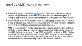 Intel vs AMD: Why it matters
• If you’re buying a traditional laptop or PC, AMD and Intel are your only
choices for processors, but don’t make the mistake of thinking the PC’s
slump in popularity means either company is sliding towards irrelevance.
• Intel doesn't make all its money from PC and laptop processors, of course.
It also produces graphics processors, wired and wireless network adaptors,
server and workstation processors and components,
• AMD is the smaller of the two companies by some margin. For one thing,
while Intel builds its own chips in over a dozen fabrication (fab) plants in
the USA, Ireland, Israel and China, AMD sold off its last fab in 2009. Today,
just like ARM, VIA, MediaTek and others, AMD designs its own chips but
outsources the manufacturing. Producing microprocessors is formidably
expensive and AMD’s revenue pales in comparison to Intel’s:
 