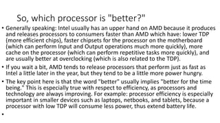 So, which processor is "better?"
• Generally speaking: Intel usually has an upper hand on AMD because it produces
and releases processors to consumers faster than AMD which have: lower TDP
(more efficient chips), faster chipsets for the processor on the motherboard
(which can perform Input and Output operations much more quickly), more
cache on the processor (which can perform repetitive tasks more quickly), and
are usually better at overclocking (which is also related to the TDP).
• If you wait a bit, AMD tends to release processors that perform just as fast as
Intel a little later in the year, but they tend to be a little more power hungry.
• The key point here is that the word "better" usually implies "better for the time
being." This is especially true with respect to efficiency, as processors and
technology are always improving. For example: processor efficiency is especially
important in smaller devices such as laptops, netbooks, and tablets, because a
processor with low TDP will consume less power, thus extend battery life.
•
 