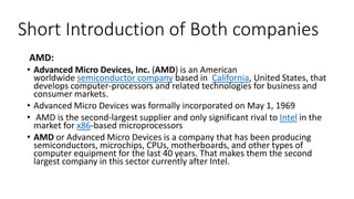 Short Introduction of Both companies
AMD:
• Advanced Micro Devices, Inc. (AMD) is an American
worldwide semiconductor company based in California, United States, that
develops computer-processors and related technologies for business and
consumer markets.
• Advanced Micro Devices was formally incorporated on May 1, 1969
• AMD is the second-largest supplier and only significant rival to Intel in the
market for x86-based microprocessors
• AMD or Advanced Micro Devices is a company that has been producing
semiconductors, microchips, CPUs, motherboards, and other types of
computer equipment for the last 40 years. That makes them the second
largest company in this sector currently after Intel.
 