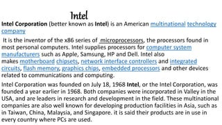 Intel
Intel Corporation (better known as Intel) is an American multinational technology
company
It is the inventor of the x86 series of microprocessors, the processors found in
most personal computers. Intel supplies processors for computer system
manufacturers such as Apple, Samsung, HP and Dell. Intel also
makes motherboard chipsets, network interface controllers and integrated
circuits, flash memory, graphics chips, embedded processors and other devices
related to communications and computing.
Intel Corporation was founded on July 18, 1968 Intel, or the Intel Corporation, was
founded a year earlier in 1968. Both companies were incorporated in Valley in the
USA, and are leaders in research and development in the field. These multinational
companies are also well known for developing production facilities in Asia, such as
in Taiwan, China, Malaysia, and Singapore. it is said their products are in use in
every country where PCs are used.
 
