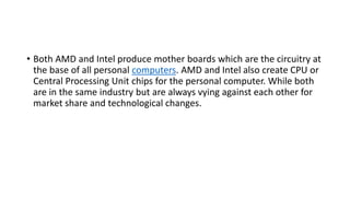 • Both AMD and Intel produce mother boards which are the circuitry at
the base of all personal computers. AMD and Intel also create CPU or
Central Processing Unit chips for the personal computer. While both
are in the same industry but are always vying against each other for
market share and technological changes.
 