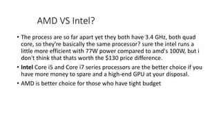 AMD VS Intel?
• The process are so far apart yet they both have 3.4 GHz, both quad
core, so they're basically the same processor? sure the intel runs a
little more efficient with 77W power compared to amd's 100W, but i
don't think that thats worth the $130 price difference.
• Intel Core i5 and Core i7 series processors are the better choice if you
have more money to spare and a high-end GPU at your disposal.
• AMD is better choice for those who have tight budget
 