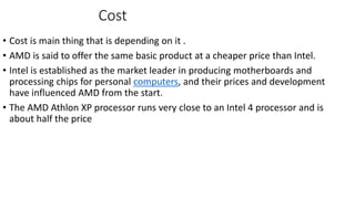 Cost
• Cost is main thing that is depending on it .
• AMD is said to offer the same basic product at a cheaper price than Intel.
• Intel is established as the market leader in producing motherboards and
processing chips for personal computers, and their prices and development
have influenced AMD from the start.
• The AMD Athlon XP processor runs very close to an Intel 4 processor and is
about half the price
 