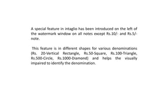 A special feature in intaglio has been introduced on the left of
the watermark window on all notes except Rs.10/- and Rs.5/-
note.
This feature is in different shapes for various denominations
(Rs. 20-Vertical Rectangle, Rs.50-Square, Rs.100-Triangle,
Rs.500-Circle, Rs.1000-Diamond) and helps the visually
impaired to identify the denomination.
 