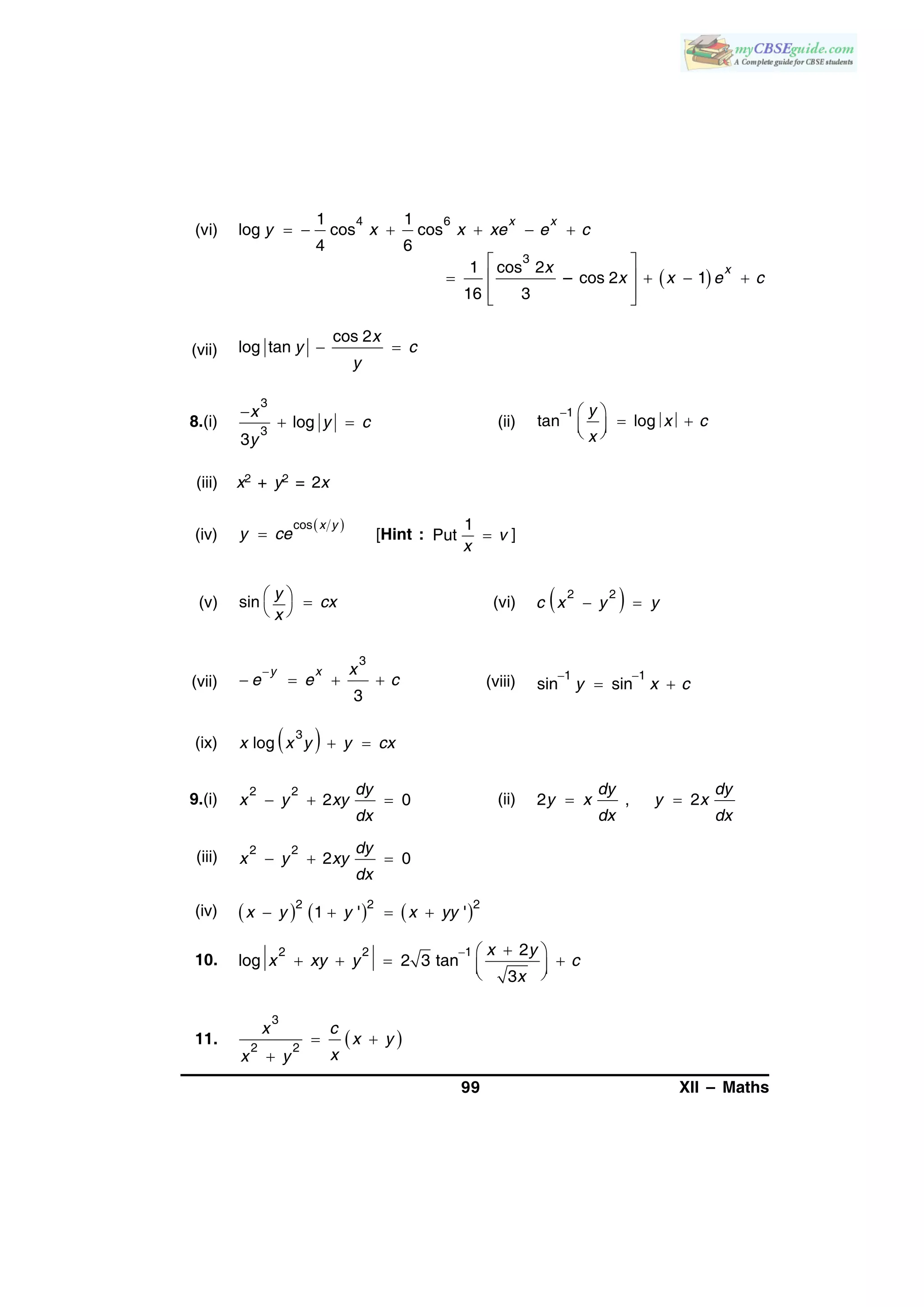 99 XII – Maths
(vi)
4 61 1
log cos cos
4 6
x x
y x x xe e c     
 
3
1 cos 2
– cos 2 1
16 3
xx
x x e c
 
    
  
(vii)  
cos 2
log tan
x
y c
y
8.(i)

 
3
3
log
3
x
y c
y
(ii)
  
   
1
tan log
y
x c
x
(iii) x2 + y2 = 2x
(iv)
 

cos x y
y ce [Hint :
1
Put v
x
 ]
(v) sin
y
cx
x
  
 
(vi)   
2 2
c x y y
(vii)

   
3
3
y x x
e e c (viii)  
 
1 1
sin siny x c
(ix)  3
log  x x y y cx
9.(i)   
2 2
2 0
dy
x y xy
dx
(ii)  2 , 2
dy dy
y x y x
dx dx
(iii)   
2 2
2 0
dy
x y xy
dx
(iv)      2 2 2
1 ' '   x y y x yy
10.
  
     
2 2 1 2
log 2 3 tan
3
x y
x xy y c
x
11.   

3
2 2
x c
x y
xx y
 