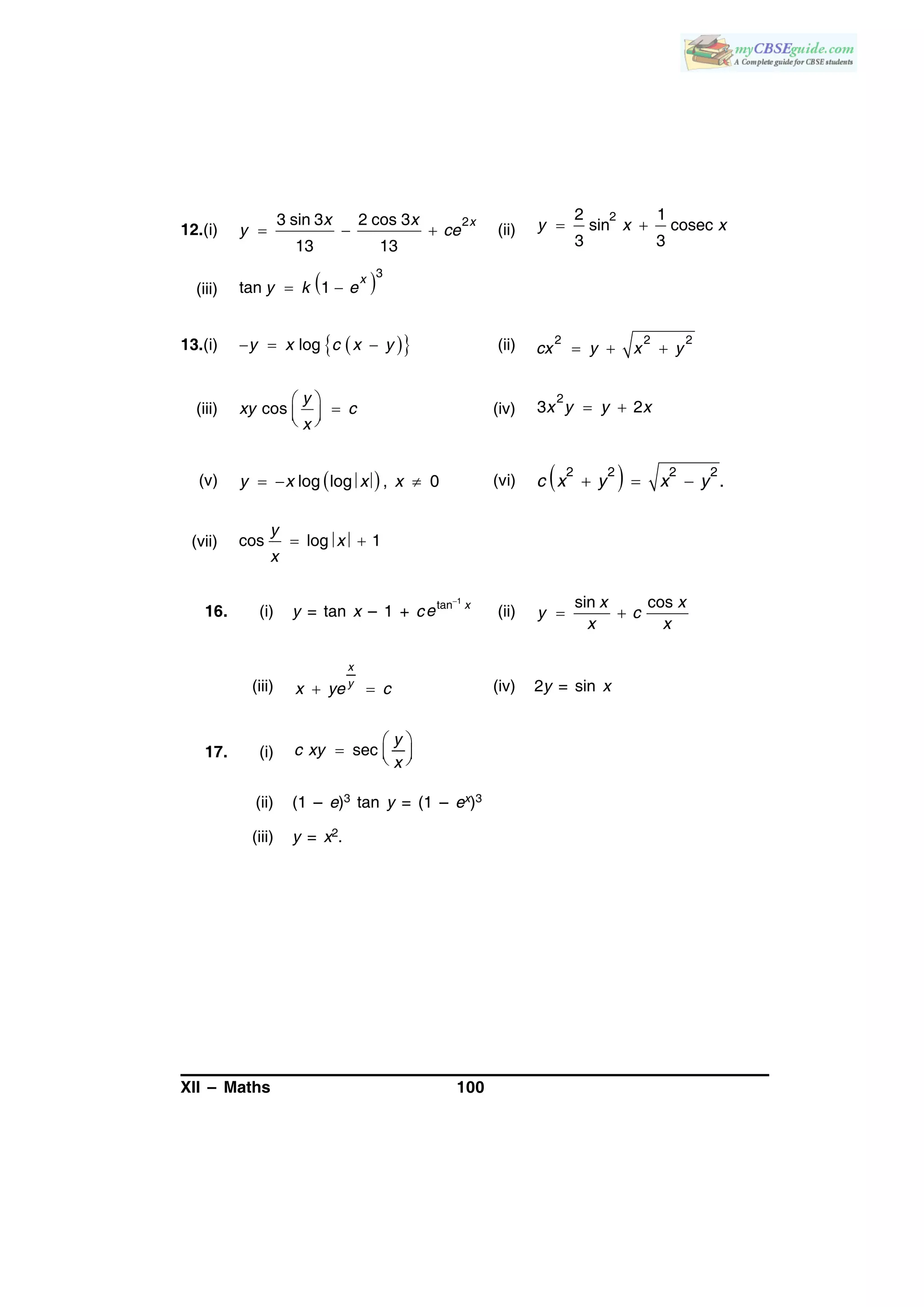 XII – Maths 100
12.(i)   
23 sin 3 2 cos 3
13 13
xx x
y ce (ii)  
22 1
sin cosec
3 3
y x x
(iii)  3
tan 1 
x
y k e
13.(i)     logy x c x y (ii)   
2 2 2
cx y x y
(iii)
 
  
cos
y
xy c
x
(iv)  
2
3 2x y y x
(v)    log log , 0y x x x (vi)    
2 2 2 2
.c x y x y
(vii) cos log 1 
y
x
x
16. (i) y = tan x – 1 + c
1
tan
x
e (ii)
sin cosx x
y c
x x
 
(iii)
x
y
x ye c  (iv) 2y = sin x
17. (i) sec
 
   
y
c xy
x
(ii) (1 – e)3 tan y = (1 – ex)3
(iii) y = x2.
 