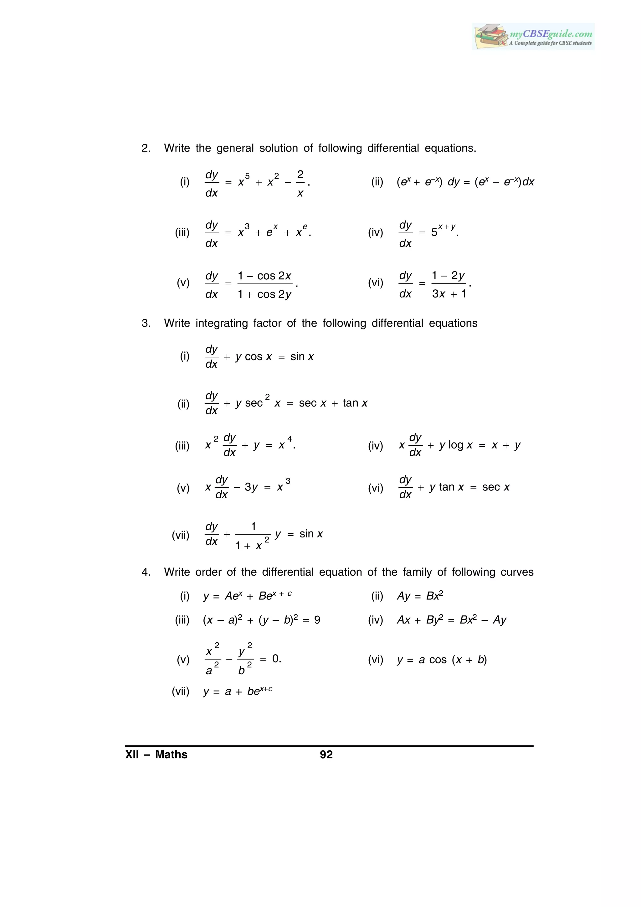 XII – Maths 92
2. Write the general solution of following differential equations.
(i)
5 2 2
.
dy
x x
dx x
   (ii) (ex + e–x) dy = (ex – e–x)dx
(iii)
3
.
x edy
x e x
dx
   (iv) 5 .
x ydy
dx


(v)
1 cos 2
.
1 cos 2
dy x
dx y



(vi)
1 2
.
3 1
dy y
dx x



3. Write integrating factor of the following differential equations
(i) cos sin
dy
y x x
dx
 
(ii)
2
sec sec tan
dy
y x x x
dx
  
(iii)
2 4
.
dy
x y x
dx
  (iv) log
dy
x y x x y
dx
  
(v)
3
3
dy
x y x
dx
  (vi) tan sec
dy
y x x
dx
 
(vii) 2
1
sin
1
 

dy
y x
dx x
4. Write order of the differential equation of the family of following curves
(i) y = Aex + Bex + c (ii) Ay = Bx2
(iii) (x – a)2 + (y – b)2 = 9 (iv) Ax + By2 = Bx2 – Ay
(v)
2 2
2 2
0. 
x y
a b
(vi) y = a cos (x + b)
(vii) y = a + bex+c
 