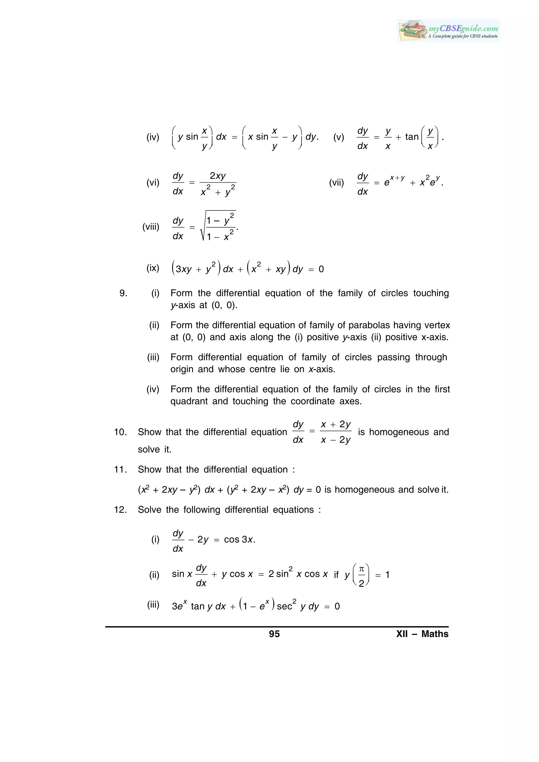 95 XII – Maths
(iv) sin sin .
x x
y dx x y dy
y y
   
 
      
(v) tan .
dy y y
dx x x
 
    
(vi) 2 2
2dy xy
dx x y


(vii)
2
.
x y ydy
e x e
dx

 
(viii)
2
2
1 –
.
1
dy y
dx x


(ix)    2 2
3 0   xy y dx x xy dy
9. (i) Form the differential equation of the family of circles touching
y-axis at (0, 0).
(ii) Form the differential equation of family of parabolas having vertex
at (0, 0) and axis along the (i) positive y-axis (ii) positive x-axis.
(iii) Form differential equation of family of circles passing through
origin and whose centre lie on x-axis.
(iv) Form the differential equation of the family of circles in the first
quadrant and touching the coordinate axes.
10. Show that the differential equation
2
2
dy x y
dx x y



is homogeneous and
solve it.
11. Show that the differential equation :
(x2 + 2xy – y2) dx + (y2 + 2xy – x2) dy = 0 is homogeneous and solve it.
12. Solve the following differential equations :
(i) 2 cos 3 .
dy
y x
dx
 
(ii)
2
sin cos 2 sin cos
dy
x y x x x
dx
  if 1
2
y
 
  
(iii)   2
3 tan 1 sec 0  
x x
e y dx e y dy
 