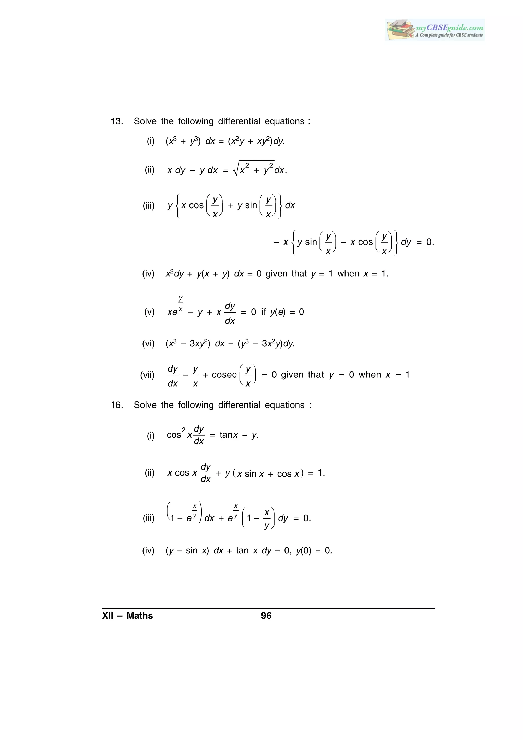 XII – Maths 96
13. Solve the following differential equations :
(i) (x3 + y3) dx = (x2y + xy2)dy.
(ii)
2 2
– .x dy y dx x y dx 
(iii) cos sin
y y
y x y dx
x x
    
        
– sin cos 0.
y y
x y x dy
x x
    
         
(iv) x2dy + y(x + y) dx = 0 given that y = 1 when x = 1.
(v) 0
y
x dy
xe y x
dx
   if y(e) = 0
(vi) (x3 – 3xy2) dx = (y3 – 3x2y)dy.
(vii) cosec 0 given that 0 when 1
 
      
dy y y
y x
dx x x
16. Solve the following differential equations :
(i)
2
cos tan .
dy
x x y
dx
 
(ii)  cos 1.sin cos
dy
x x y x x x
dx
 
(iii) 1 1 0.
x x
y y x
e dx e dy
y

       
(iv) (y – sin x) dx + tan x dy = 0, y(0) = 0.
 