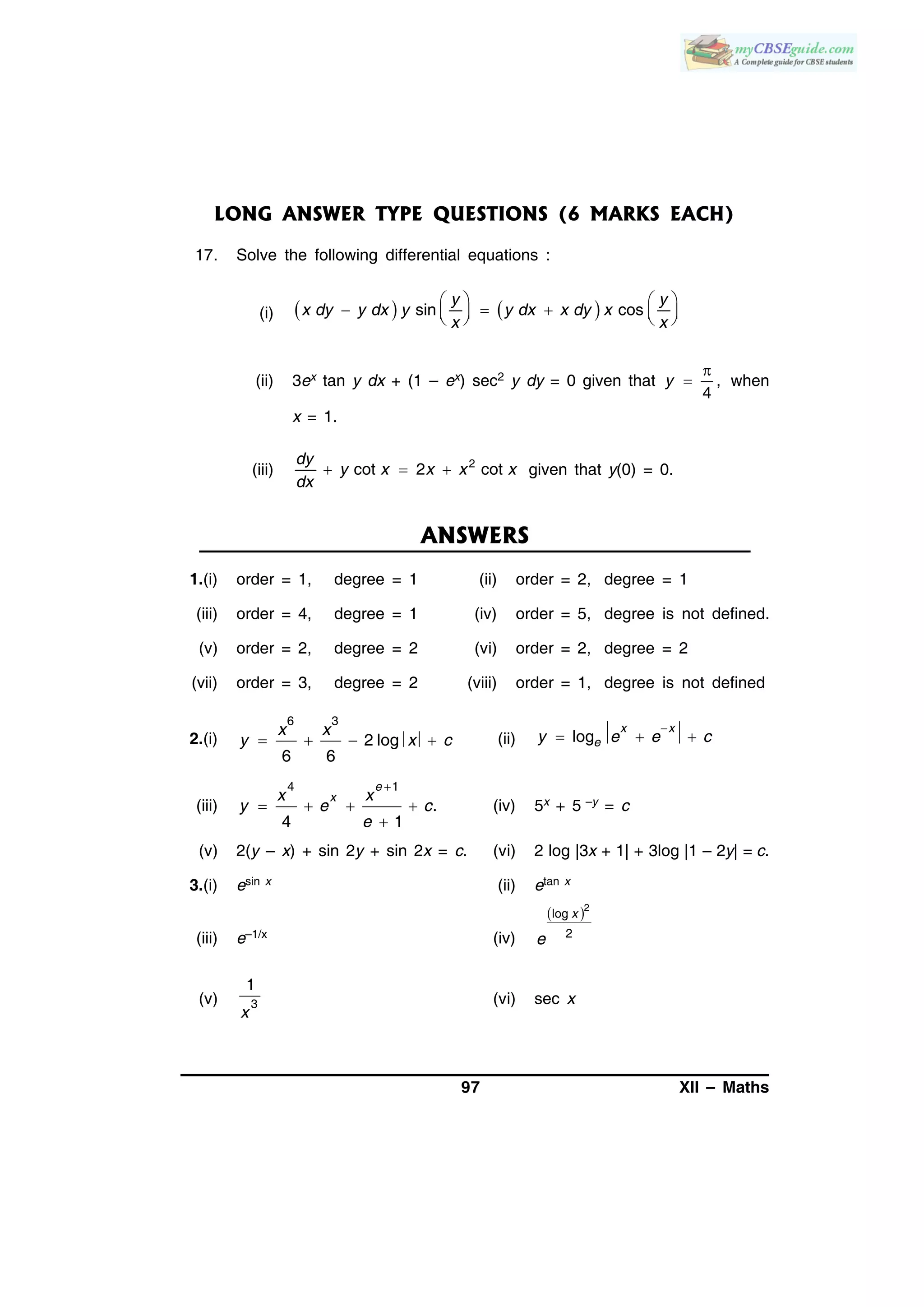 97 XII – Maths
LONG ANSWER TYPE QUESTIONS (6 MARKS EACH)
17. Solve the following differential equations :
(i)    sin cos
y y
x dy y dx y y dx x dy x
x x
   
        
(ii) 3ex tan y dx + (1 – ex) sec2 y dy = 0 given that ,
4
y

 when
x = 1.
(iii) 2
cot 2 cot
dy
y x x x x
dx
   given that y(0) = 0.
ANSWERS
1.(i) order = 1, degree = 1 (ii) order = 2, degree = 1
(iii) order = 4, degree = 1 (iv) order = 5, degree is not defined.
(v) order = 2, degree = 2 (vi) order = 2, degree = 2
(vii) order = 3, degree = 2 (viii) order = 1, degree is not defined
2.(i)    
6 3
2 log
6 6
x x
y x c (ii)

  log
x x
ey e e c
(iii)

   

4 1
.
4 1
e
xx x
y e c
e
(iv) 5x + 5 –y = c
(v) 2(y – x) + sin 2y + sin 2x = c. (vi) 2 log |3x + 1| + 3log |1 – 2y| = c.
3.(i) esin x (ii) etan x
(iii) e–1/x (iv)
 2
log
2
x
e
(v) 3
1
x
(vi) sec x
 