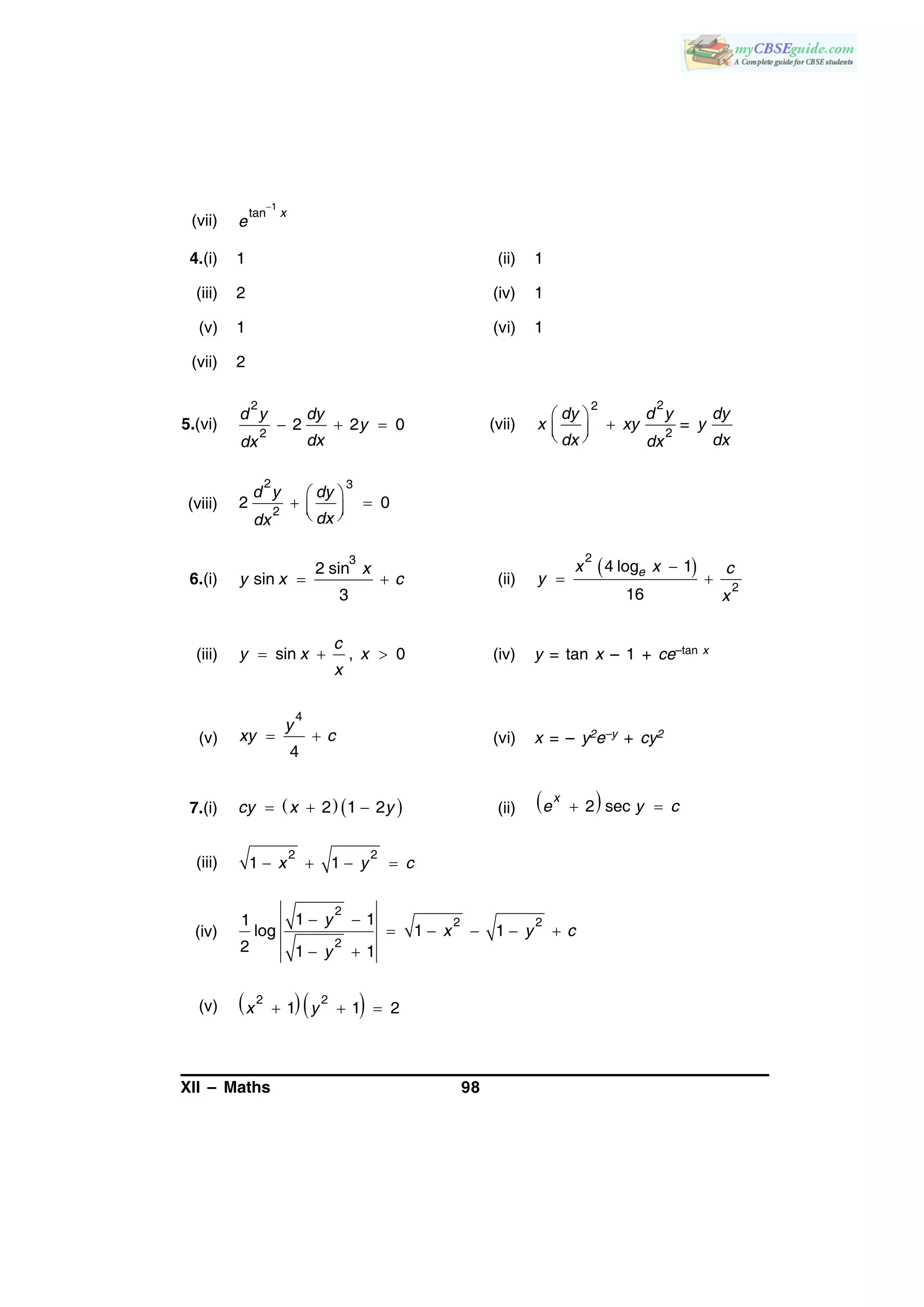 XII – Maths 98
(vii)
1
tan

x
e
4.(i) 1 (ii) 1
(iii) 2 (iv) 1
(v) 1 (vi) 1
(vii) 2
5.(vi)   
2
2
2 2 0
d y dy
y
dxdx
(vii)
 
  
22
2
=
dy d y dy
x xy y
dx dxdx
(viii)
 
   
2 3
2
2 0
d y dy
dxdx
6.(i)  
3
2 sin
sin
3
x
y x c (ii)
 
 
2
2
4 log 1
16
ex x c
y
x
(iii)   sin , 0
c
y x x
x
(iv) y = tan x – 1 + ce–tan x
(v)
4
4
 
y
xy c (vi) x = – y2e–y + cy2
7.(i)      2 1 2cy x y (ii)   2 sec
x
e y c
(iii)    
2 2
1 1x y c
(iv)
 
    
 
2
2 2
2
1 11
log 1 1
2 1 1
y
x y c
y
(v)     
2 2
1 1 2x y
 