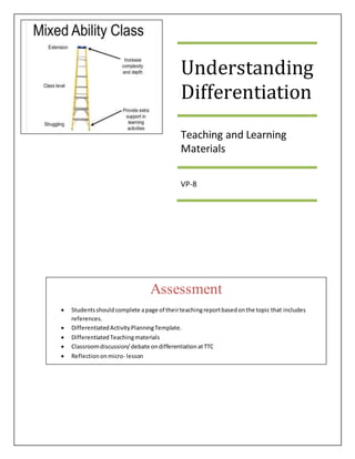 Understanding
Differentiation
Teaching and Learning
Materials
VP-8
Assessment
 Studentsshouldcomplete apage of theirteachingreportbasedonthe topic that includes
references.
 DifferentiatedActivityPlanningTemplate.
 Differentiated Teachingmaterials
 Classroomdiscussion/debate ondifferentiationatTTC
 Reflectiononmicro- lesson
 Completedclass/Padletwork
 