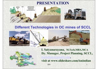 PRESENTATION
                        ON




Different Technologies in OC mines of SCCL




              I. Satyanarayana, M.Tech,MBA,MCA
              Dy. Manager, Project Planning, SCCL,
              isnindian@gmail.com,
              visit at www.slideshare.com/isnindian
                  ISN                         1
 