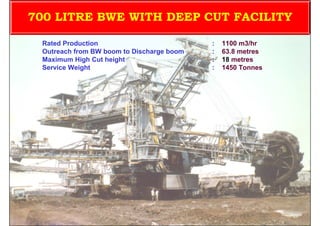 700 LITRE BWE WITH DEEP CUT FACILITY

 Rated Production                          :   1100 m3/hr
 Outreach from BW boom to Discharge boom   :   63.8 metres
 Maximum High Cut height                   :   18 metres
 Service Weight                            :   1450 Tonnes




                                ISN                          104
 