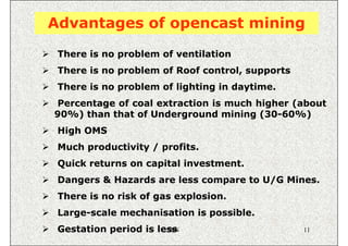 Advantages of opencast mining
 There is no problem of ventilation
 There is no problem of Roof control, supports
 There is no problem of lighting in daytime.
Percentage of coal extraction is much higher (about
90%) than that of Underground mining (30-60%)
 High OMS
 Much productivity / profits.
 Quick returns on capital investment.
 Dangers & Hazards are less compare to U/G Mines.
 There is no risk of gas explosion.
 Large-scale mechanisation is possible.
 Gestation period is less
                       ISN                       11
 