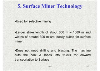 5. Surface Miner Technology

•Used for selective mining


•Larger strike length of about 600 m – 1000 m and
widths of around 300 m are ideally suited for surface
miner.

•Does not need drilling and blasting. The machine
cuts the coal & loads into trucks for onward
transportation to Surface

                        ISN                      112
 
