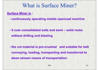 What is Surface Miner?
Surface Miner is :
 - continuously operating mobile opencast machine


 - it cuts consolidated soils and semi – solid rocks
  without drilling and blasting


 - the cut material is pre-crushed and suitable for belt
  conveying, loading, transporting and transferred to
  down stream means of transportation

                           ISN                         116
 