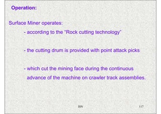 Operation:


Surface Miner operates:
      - according to the “Rock cutting technology”


      - the cutting drum is provided with point attack picks


      - which cut the mining face during the continuous
       advance of the machine on crawler track assemblies.




                               ISN                         117
 