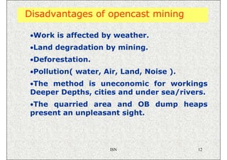 Disadvantages of opencast mining

 •Work is affected by weather.
 •Land degradation by mining.
 •Deforestation.
 •Pollution( water, Air, Land, Noise ).
 •The method is uneconomic for workings
 Deeper Depths, cities and under sea/rivers.
 •The quarried area and OB dump heaps
 present an unpleasant sight.




                     ISN                  12
 