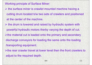 Working principle of Surface Miner:
  the surface miner is crawler-mounted machine having a
 cutting drum located b/w two sets of crawlers and positioned
 at the center of the machine.
  the drum is lowered and raised by hydraulic system with
 powerful hydraulic motors therby varying the depth of cut.
 the material cut is loaded onto the primary and secondary
discharge conveyors for loading the same onto the loading
/transporting equipment.
 the rear crawler travel at lower level then the front crawlers to
adjust to the required depth.
                                 ISN                        122
 