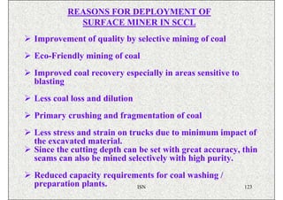REASONS FOR DEPLOYMENT OF
           SURFACE MINER IN SCCL
Improvement of quality by selective mining of coal
Eco-Friendly mining of coal
Improved coal recovery especially in areas sensitive to
blasting
Less coal loss and dilution
Primary crushing and fragmentation of coal
Less stress and strain on trucks due to minimum impact of
the excavated material.
Since the cutting depth can be set with great accuracy, thin
seams can also be mined selectively with high purity.
Reduced capacity requirements for coal washing /
preparation plants.      ISN                              123
 