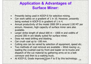 Application & Advantages of
              Surface Miner:
•   Presently being used in KOCP-II for selective mining.
•   Can work safely on a gradient of 1 in 10. However, presently
    being worked in KOCP-II in gradient of 1 in 4.
•   Annual productivity of the model 2000 SM is around 2.00 MT per
    annum. However, high capacity of surface miner sare also
    available.
•   Larger strike length of about 600 m – 1000 m and widths of
    around 300 m are ideally suited for surface miner.
•   Does not need drilling and blasting.
•   Can crush coal up to -100 mm.
•   Cutting size can be varied by selection of equipment, speed etc.
•   Two methods of coal removal are available – Wind rowing i.e.,
    loading the crushed coal by front and loader on to trucks and
    dispatch of the cut material by gathering arms on to a belt
    conveyor and then to a waiting truck.
•   At KOCP-II, Grade improvedISN from F to E by this technology. 128
 