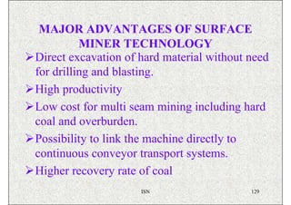MAJOR ADVANTAGES OF SURFACE
          MINER TECHNOLOGY
Direct excavation of hard material without need
for drilling and blasting.
High productivity
Low cost for multi seam mining including hard
coal and overburden.
Possibility to link the machine directly to
continuous conveyor transport systems.
Higher recovery rate of coal
                     ISN                   129
 