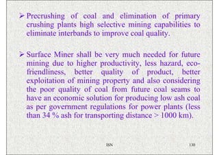 Precrushing of coal and elimination of primary
crushing plants high selective mining capabilities to
eliminate interbands to improve coal quality.

Surface Miner shall be very much needed for future
mining due to higher productivity, less hazard, eco-
friendliness, better quality of product, better
exploitation of mining property and also considering
the poor quality of coal from future coal seams to
have an economic solution for producing low ash coal
as per government regulations for power plants (less
than 34 % ash for transporting distance > 1000 km).


                        ISN                      130
 