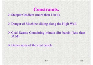 Constraints.
Steeper Gradient (more than 1 in 4)

Danger of Machine sliding along the High Wall.

Coal Seams Containing minute dirt bands (less than
5CM)

Dimensions of the coal bench.



                        ISN                      131
 
