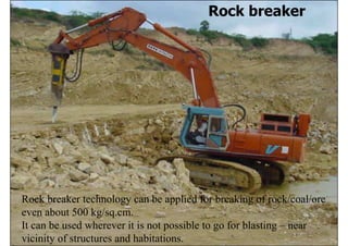 Rock breaker




Rock breaker technology can be applied for breaking of rock/coal/ore
even about 500 kg/sq.cm.
It can be used wherever it is not possible to go for blasting – near
                                    ISN                           132
vicinity of structures and habitations.
 