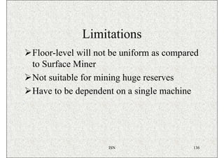 Limitations
Floor-level will not be uniform as compared
to Surface Miner
Not suitable for mining huge reserves
Have to be dependent on a single machine




                   ISN                   136
 
