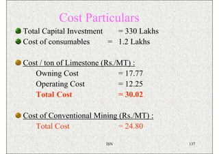 Cost Particulars
Total Capital Investment   = 330 Lakhs
Cost of consumables      = 1.2 Lakhs

Cost / ton of Limestone (Rs./MT) :
   Owning Cost               = 17.77
   Operating Cost            = 12.25
   Total Cost                = 30.02

Cost of Conventional Mining (Rs./MT) :
   Total Cost               = 24.80

                        ISN              137
 