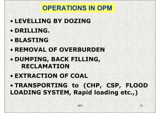 OPERATIONS IN OPM
• LEVELLING BY DOZING
• DRILLING.
• BLASTING
• REMOVAL OF OVERBURDEN
• DUMPING, BACK FILLING,
   RECLAMATION
• EXTRACTION OF COAL
• TRANSPORTING to (CHP, CSP, FLOOD
LOADING SYSTEM, Rapid loading etc.,)

                 ISN             16
 