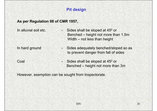 Pit design

As per Regulation 98 of CMR 1957,

In alluvial soil etc.    -   Sides shall be sloped at 450 or
                             Benched – height not more than 1.5m
                             Width – not less than height

In hard ground           -   Sides adequately benched/sloped so as
                             to prevent danger from fall of sides

Coal                     -   Sides shall be sloped at 450 or
                             Benched – height not more than 3m

However, exemption can be sought from Inspectorate.




                                  ISN                                26
 