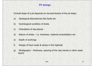 Pit design


Overall slope of a pit depends on several factors of the pit slope:

a)   Geological disturbances like faults etc.

b)   Hydrological condition of strata

c)   Orientation of slip planes

d)   Nature of strata – i.e. hardness, material consolidation etc.

e)   Depth of workings

f)   Design of haul roads & ramps in the highwall

g)    Stratigraphy – thickness, spacing of the clay bands or other weak
     layers


                                  ISN                                 27
 