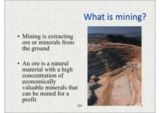 • Mining is extracting
  ore or minerals from
  the ground

• An ore is a natural
  material with a high
  concentration of
  economically
  valuable minerals that
  can be mined for a
  profit
                         ISN   3
 